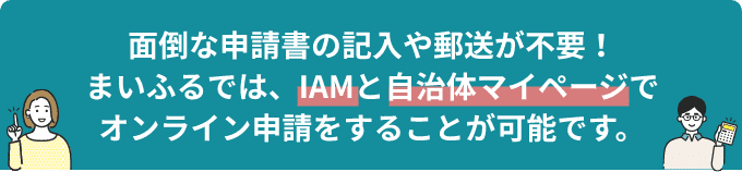 面倒な申請書の記入や郵送が不要！まいふるでは、IAMと自治体マイページでオンライン申請をすることが可能です。