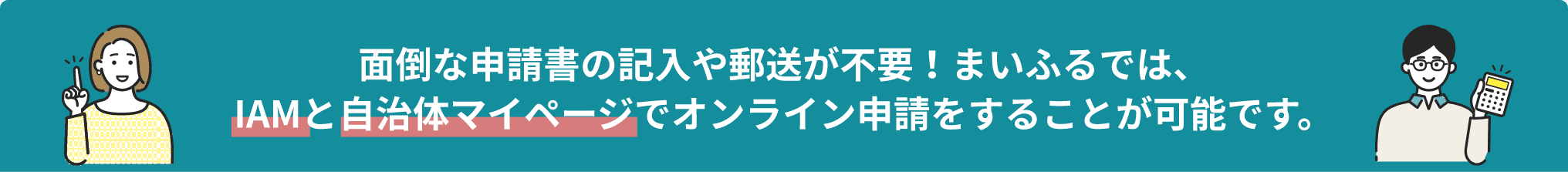 面倒な申請書の記入や郵送が不要！まいふるでは、IAMと自治体マイページでオンライン申請をすることが可能です。